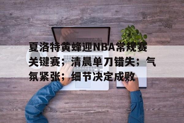 米兰体育官网-关于夏洛特黄蜂迎NBA常规赛关键赛；清晨单刀错失；气氛紧张；细节决定成败的信息